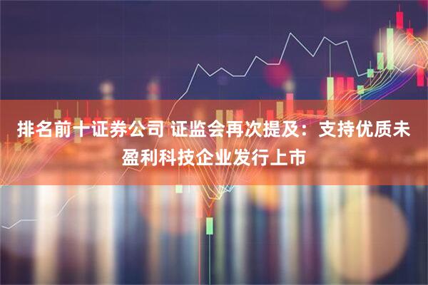 排名前十证券公司 证监会再次提及：支持优质未盈利科技企业发行上市