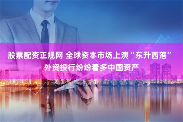 股票配资正规网 全球资本市场上演“东升西落” 外资投行纷纷看多中国资产