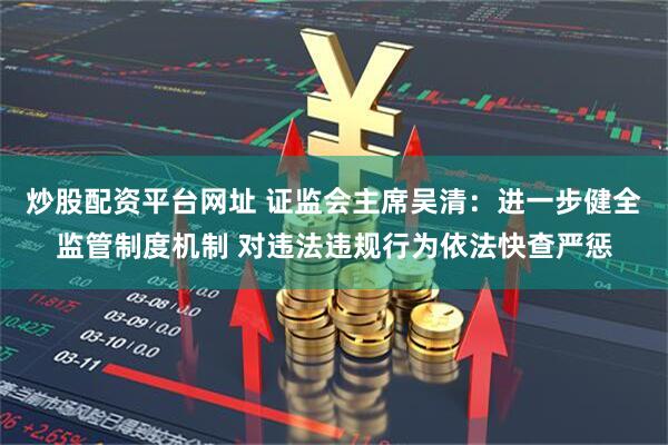 炒股配资平台网址 证监会主席吴清：进一步健全监管制度机制 对违法违规行为依法快查严惩
