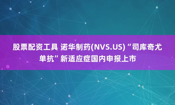 股票配资工具 诺华制药(NVS.US)“司库奇尤单抗”新适应症国内申报上市