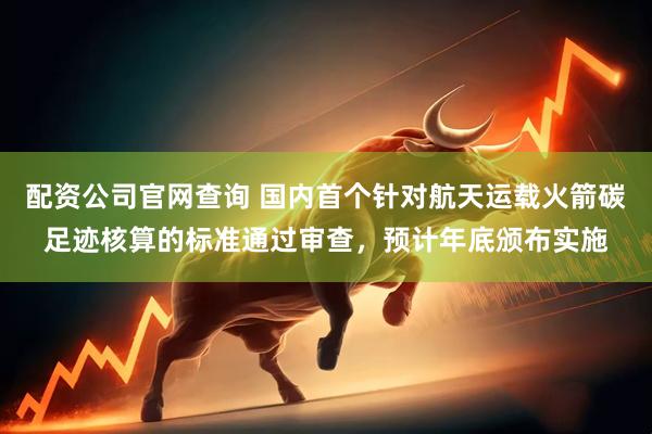 配资公司官网查询 国内首个针对航天运载火箭碳足迹核算的标准通过审查，预计年底颁布实施