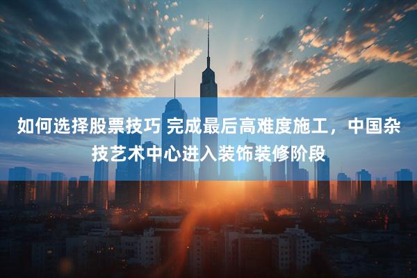 如何选择股票技巧 完成最后高难度施工，中国杂技艺术中心进入装饰装修阶段