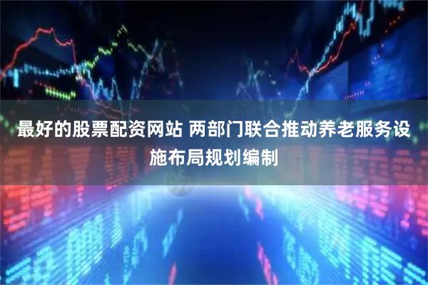 最好的股票配资网站 两部门联合推动养老服务设施布局规划编制