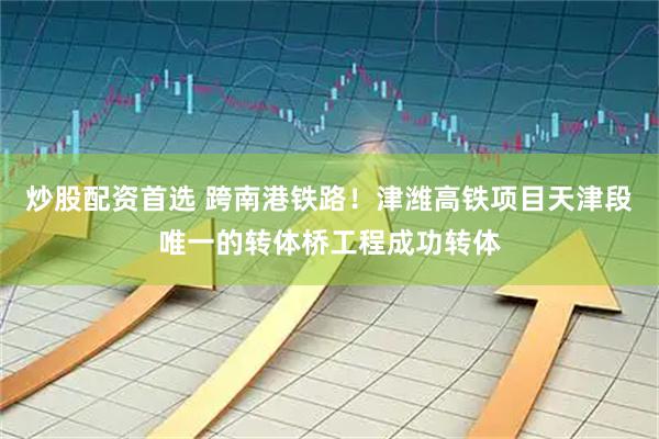 炒股配资首选 跨南港铁路！津潍高铁项目天津段唯一的转体桥工程成功转体