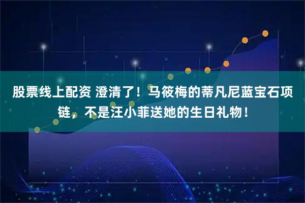 股票线上配资 澄清了！马筱梅的蒂凡尼蓝宝石项链，不是汪小菲送她的生日礼物！