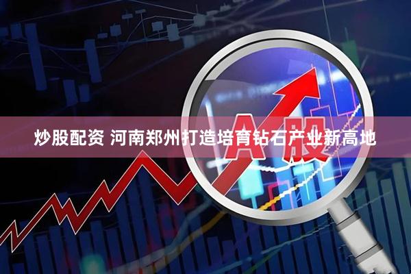 炒股配资 河南郑州打造培育钻石产业新高地