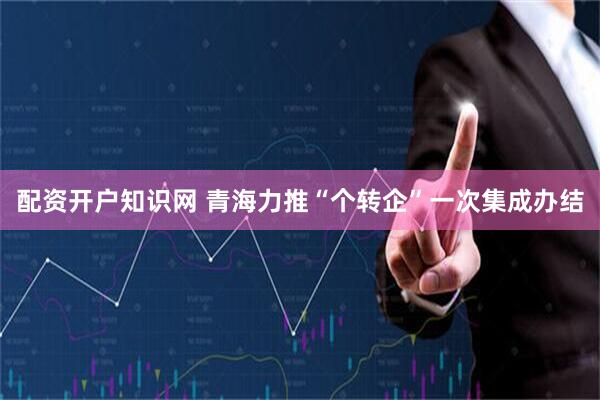 配资开户知识网 青海力推“个转企”一次集成办结