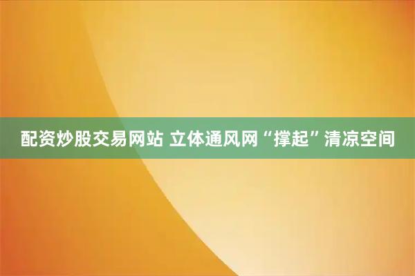 配资炒股交易网站 立体通风网“撑起”清凉空间