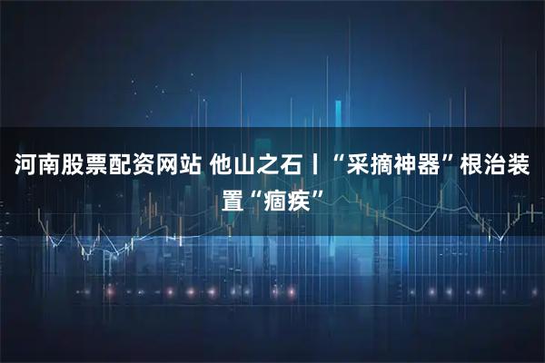 河南股票配资网站 他山之石丨“采摘神器”根治装置“痼疾”