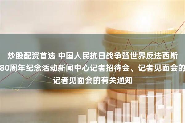 炒股配资首选 中国人民抗日战争暨世界反法西斯战争胜利80周年纪念活动新闻中心记者招待会、记者见面会的有关通知