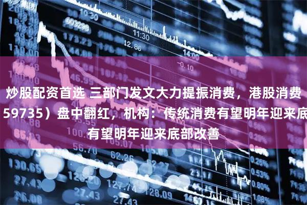 炒股配资首选 三部门发文大力提振消费，港股消费ETF（159735）盘中翻红，机构：传统消费有望明年迎来底部改善