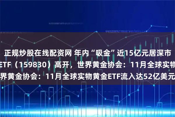 正规炒股在线配资网 年内“吸金”近15亿元居深市同标的第一，上海金ETF（159830）高开，世界黄金协会：11月全球实物黄金ETF流入达52亿美元