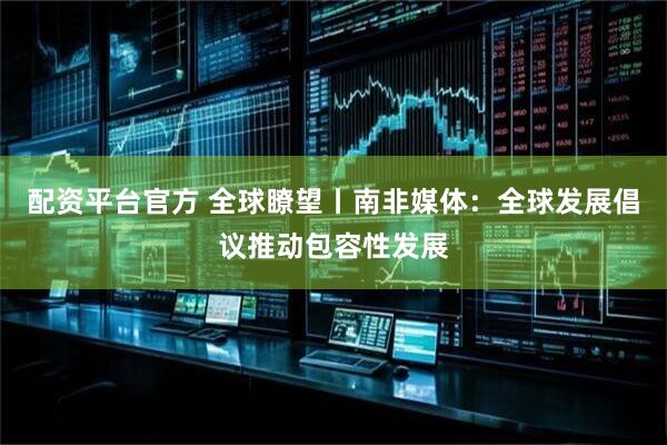 配资平台官方 全球瞭望丨南非媒体：全球发展倡议推动包容性发展
