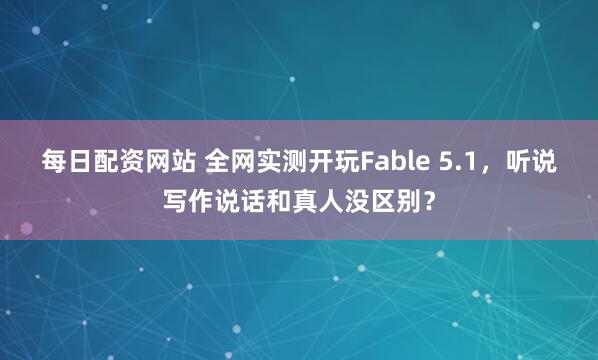 每日配资网站 全网实测开玩Fable 5.1，听说写作说话和真人没区别？